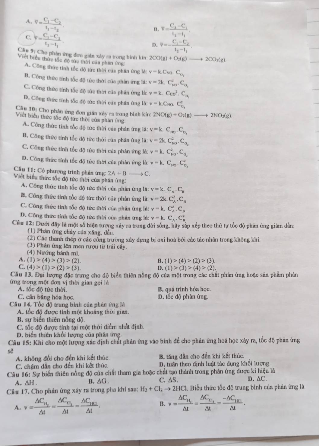 A. overline v=frac C_1-C_2t_1-t_2.
B. overline v=frac C_2-C_1t_2-t_1.
C. overline y=frac C_1-C_2t_2-t_1.
D. overline v=-frac C_1-C_2t_2-t_1.
Câu 9: Cho phản ứng đơn giản xảy ra trong bình kín: 2CO(g)+O_2(g)to 2CO_2(g).
Viết biểu thức tốc độ tức thời của phản ứng:
A. Công thức tính tốc độ tức thời của phản ứng là: v=k.C_N0.C_o_2
B. Công thức tính tốc độ tức thời của phản ứng là: v=2k.C_(mu 0)^2.C_sigma _1
C. Công thức tính tốc độ tức thời của phản ứng là: v=k.Cco^2.C_o,
D. Công thức tính tốc độ tức thời của phản ứng là: v=k.C_N0.C_O_2^2
Câu 10: Cho phản ứng đơn giản xây ra trong bình kín: 2NO(g)+O_2(g) 2NO_2(g).
Viết biểu thức tốc độ tức thời của phản ứng:
A. Công thức tính tốc độ tức thời của phản ứng là: v=k.C_NO.C_O_2
B. Công thức tính tốc độ tức thời của phản ứng là: v=2k.C_(HO)^2.C_O_2
C. Công thức tính tốc độ tức thời của phản ứng là: v=k.C_(N0)^2.C_O_2
D. Công thức tính tốc độ tức thời của phản ứng là: v=k.C_N0.C_O_2^2
Câu 11: Có phương trình phản ứng: 2A+B C.
Viết biểu thức tốc độ tức thời của phản ứng:
A. Công thức tính tốc độ tức thời của phản ứng là: v=k.C_A.C_B
B. Công thức tính tốc độ tức thời của phản ứng là: v=2k.C_A^(2.C_B)
C. Công thức tính tốc độ tức thời của phản ứng là: v=k.C_A^(2.C_B)
D. Công thức tính tốc độ tức thời của phản ứng là: v=k.C_A.C_B^(2
Câu 12: Dưới đây là một số hiện tượng xảy ra trong đời sống, hãy sắp xếp theo thứ tự tốc độ phản ứng giảm dần:
(1) Phản ứng cháy của xăng, dầu.
(2) Các thanh thép ở các công trường xây dựng bị oxi hoá bởi các tác nhân trong không khí.
(3) Phản ứng lên men rượu từ trái cây.
(4) Nướng bánh mì.
A. (1)>(4)>(3)>(2). B. (1)>(4)>(2)>(3).
C. (4)>(1)>(2)>(3). D. (1)>(3)>(4)>(2).
Câu 13. Đại lượng đặc trưng cho độ biến thiên nồng độ của một trong các chất phản ứng hoặc sản phẩm phản
ứng trong một đơn vị thời gian gọi là
A. tốc độ tức thời. B. quá trình hóa học.
C. cân bằng hóa học. D. tốc độ phản ứng.
Câu 14. Tốc độ trung bình của phản ứng là
A. tốc độ được tính một khoảng thời gian.
B. sự biến thiên nồng độ.
C. tốc độ được tính tại một thời điểm nhất định.
D. biến thiên khối lượng của phản ứng.
Câu 15: Khi cho một lượng xác định chất phản ứng vào bình để cho phản ứng hoá học xảy ra, tốc độ phản ứng
sẽ
A. không đổi cho đến khi kết thúc. B. tăng dần cho đến khi kết thúc.
C. chậm dần cho đến khi kết thúc. D. tuần theo định luật tác dụng khối lượng.
Câu 16: Sự biến thiên nồng độ của chất tham gia hoặc chất tạo thành trong phản ứng được kí hiệu là
A. △ H.
B. △ G. C. ∆S . D. ∆C .
Câu 17. Cho phản ứng xảy ra trong pha khí sau: H_2)+Cl_2to 2HCl 1. Biểu thức tốc độ trung bình của phản ứng là
A. v=frac △ C_H_2△ t=frac △ C_G_2△ t=frac △ C_HC_2△ t.
B. v=frac △ C_H_2△ t=frac △ C_C_2△ t=frac -△ C_HC1△ t.