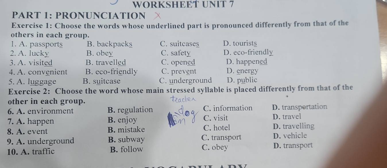 WORKSHEET UNIT 7
PART 1: PRONUNCIATION
Exercise 1: Choose the words whose underlined part is pronounced differently from that of the
others in each group.
1. A. passports B. backpacks C. suitcases D. tourists
2. A. lucky B. obey C. safety D. eco-friendly
3. A. visited B. travelled C. opened D. happened
4. A. convenient B. eco-friendly C. prevent D. energy
5. A. luggage B. suitcase C. underground D. public
Exercise 2: Choose the word whose main stressed syllable is placed differently from that of the
other in each group.
6. A. environment B. regulation C. information D. transportation
C. visit
7. A. happen B. enjoy D. travel
8. A. event B. mistake C. hotel
D. travelling
9. A. underground B. subway
C. transport D. vehicle
10. A. traffic B. follow
C. obey D. transport