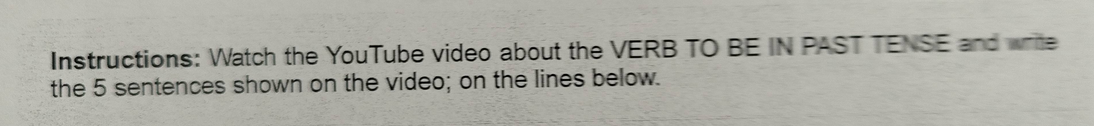 Instructions: Watch the YouTube video about the VERB TO BE IN PAST TENSE and wre 
the 5 sentences shown on the video; on the lines below.