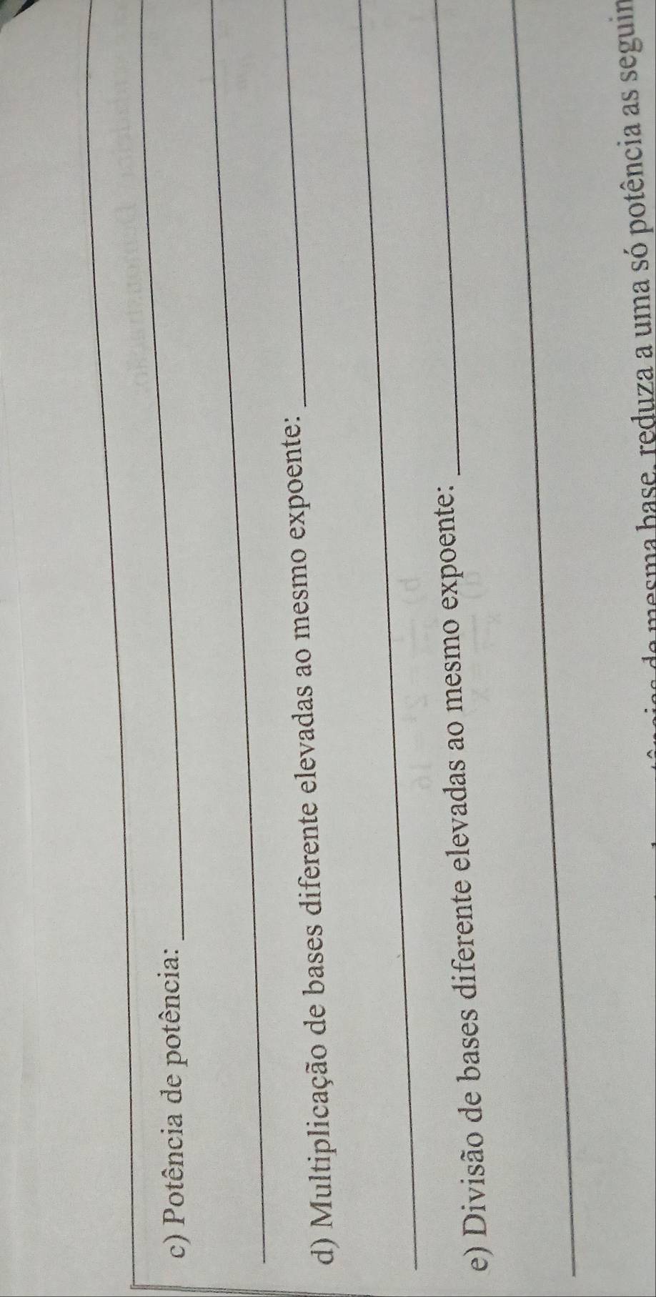 Potência de potência: 
_ 
_ 
d) Multiplicação de bases diferente elevadas ao mesmo expoente: 
_ 
_ 
e) Divisão de bases diferente elevadas ao mesmo expoente: 
_ 
_ 
a mesma base, reduza a uma só potência as seguim