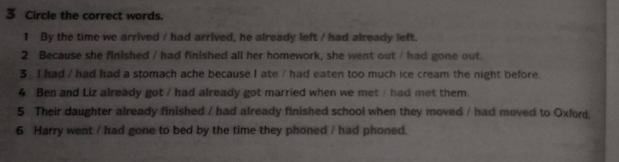 Circle the correct words.
1 By the time we arrived / had arrived, he already left / had already left.
2 Because she finished / had finished all her homework, she went out / had gone out.
3 I had / had had a stomach ache because I ate / had eaten too much ice cream the night before.
4 Ben and Liz already got / had already got married when we met / had met them.
5 Their daughter already finished / had already finished school when they moved / had moved to Oxford.
6 Harry went / had gone to bed by the time they phoned / had phoned.
