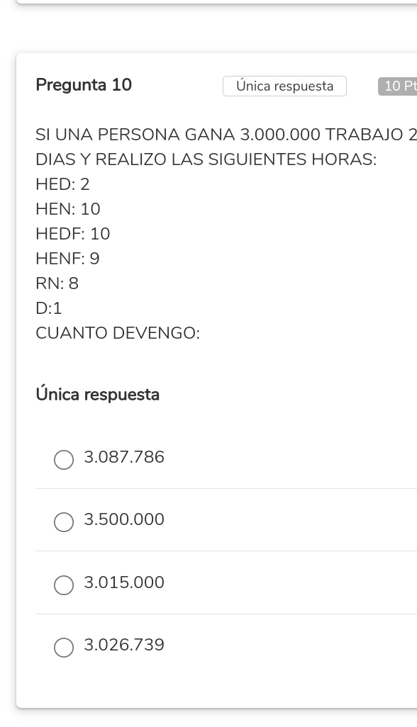 Pregunta 10 Única respuesta 10 Pt
SI UNA PERSONA GANA 3.000.000 TRABAJO 2
DIAS Y REALIZO LAS SIGUIENTES HORAS:
HED: 2
HEN: 10
HEDF: 10
HENF: 9
RN: 8
D: 1
CUANTO DEVENGO:
Única respuesta
3.087.786
3.500.000
3.015.000
3.026.739