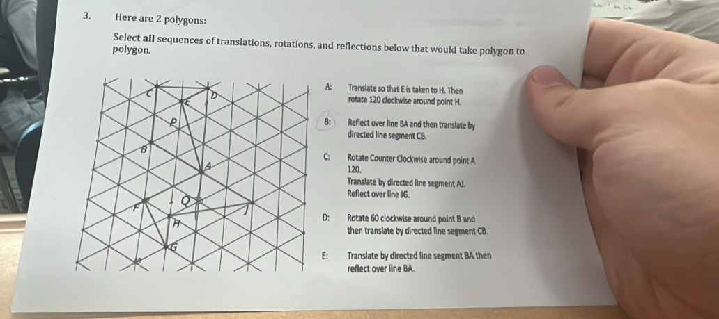 Here are 2 polygons:
Select all sequences of translations, rotations, and reflections below that would take polygon to
polygon.
A: Translate so that E is taken to H. Then
E
D rotate 120 clockwise around point H.
P
B: Reflect over line BA and then translate by
directed line segment CB.
8
C: Rotate Counter Clockwise around point A
a 120.
Translate by directed line segment AJ.
Q
Reflect over line JG.
H
D: Rotate 60 clockwise around point B and
then translate by directed line segment CB.
6
E: Translate by directed line segment BA then
reflect over iine BA.