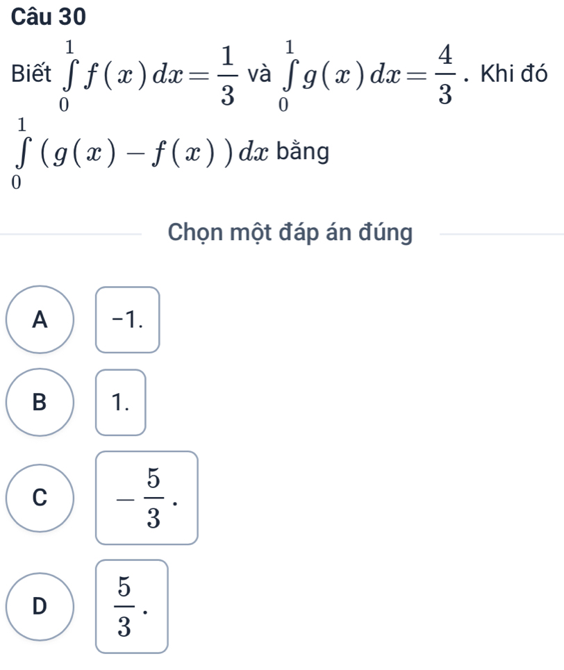 Biết ∈tlimits _0^(1f(x)dx=frac 1)3 và ∈tlimits _0^(1g(x)dx=frac 4)3. Khi đó
∈tlimits _0^(1(g(x)-f(x))dx bằng
Chọn một đáp án đúng
A -1.
B 1.
C -frac 5)3.
D  5/3 .