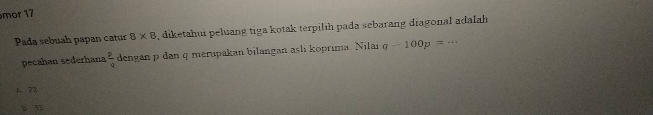 mor 17
Pada sebuah papan catur 8* 8 , diketahui peluang tiga kotak terpilih pada sebarang diagonal adalah
pecahan sederhana  p/q  dengan p dan q merupakan bilangan asli koprima. Nilai q-100p=·s
A 22
B 33