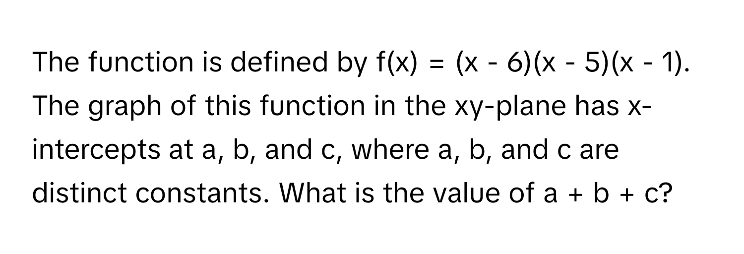 The function is defined by f(x) = (x - 6)(x - 5)(x - 1). The graph of this function in the xy-plane has x-intercepts at a, b, and c, where a, b, and c are distinct constants. What is the value of a + b + c?