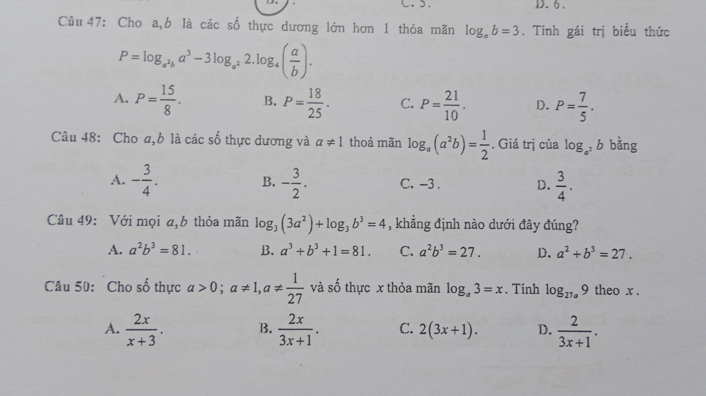 C.). D.6.
Câu 47: Cho a,b là các số thực dương lớn hơn 1 thỏa mãn log _ab=3. Tính gái trị biểu thức
P=log _a^2ba^3-3log _a^22.log _4( a/b ).
A. P= 15/8 .
B. P= 18/25 . 
C. P= 21/10 . P= 7/5 . 
D.
Câu 48: Cho a, b là các số thực dương và a!= 1 thoả mãn log _a(a^2b)= 1/2 . Giá trị của log _a^2b bằng
A. - 3/4 . B. - 3/2 . C. -3. D.  3/4 . 
Câu 49: Với mọi a,b thỏa mãn log _3(3a^2)+log _3b^3=4 , khẳng định nào dưới đây đúng?
A. a^2b^3=81. B. a^3+b^3+1=81. C. a^2b^3=27. D. a^2+b^3=27. 
Câu 50: Cho số thực a>0; a!= 1, a!=  1/27  và số thực x thỏa mãn log _a3=x. Tính log _27a9 theo x.
A.  2x/x+3 .  2x/3x+1 . 2(3x+1). D.  2/3x+1 . 
B.
C.