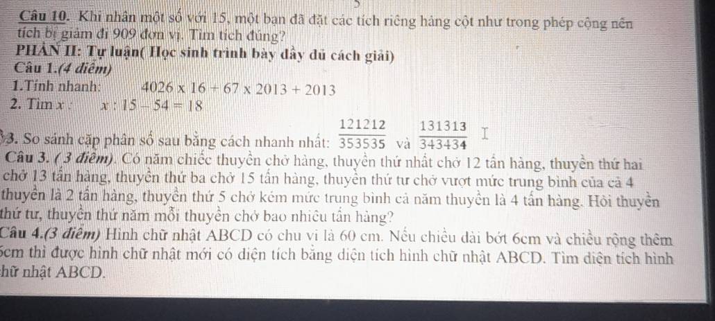 Khi nhân một số với 15, một bạn đã đặt các tích riêng hàng cột như trong phép cộng nên 
tích bị giảm đi 909 đơn vị. Tìm tích đúng? 
PHẢN II: Tự luận( Học sinh trình bày đầy dủ cách giải) 
Câu 1.(4 diêm) 
1.Tính nhanh: 4026* 16+67* 2013+2013
2. Tim x : x:15-54=18
3. So sánh cặp phân số sau bằng cách nhanh nhất:  121212/353535  và  131313/343434 
Câu 3. ( 3 điểm). Có năm chiếc thuyền chở hàng, thuyền thứ nhất chở 12 tần hàng, thuyền thứ hai 
chở 13 tần hàng, thuyền thứ ba chở 15 tần hàng, thuyền thứ tư chở vượt mức trung bình của cả 4 
thuyển là 2 tần hàng, thuyền thứ 5 chở kém mức trung bình cả năm thuyền là 4 tấn hàng. Hỏi thuyền 
thứ tư, thuyên thứ năm mỗi thuyền chở bao nhiêu tần hàng? 
Câu 4.(3 điểm) Hình chữ nhật ABCD có chu vi là 60 cm. Nếu chiều dài bớt 6cm và chiều rộng thêm
6cm thì được hình chữ nhật mới có diện tích bằng diện tích hình chữ nhật ABCD. Tìm diện tích hình 
nhữ nhật ABCD.