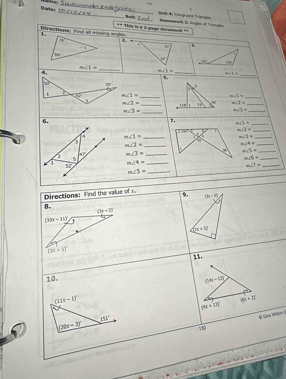 Nâme:
Date:
_
_
Unit 4: Congruent Triangles
Bell:_  Homework 2: Angles of Triangles
** This is a 2-page document! **
Directions: Find all missing angles.
1.
76°
2.
62 3.
1
59°
67°
152° 115'
_
m∠ 1=
4.
_
_ m∠ 1=
m∠ 1=
5.
50°
25°
2
3
_
1 2
42°
m∠ 1=
m∠ 1=
_
3
m∠ 2=
_ 118° 1 73° 49° m∠ 2= _
m∠ 3= _
m∠ 3= _
6.
7.
_ m∠ 1=
6 7 m∠ 2= _
144 3 4
4
m∠ 1= _
2
_ m∠ 3=
3
95
_ m∠ 2=
_ m∠ 4=
1
38 m∠ 5= _
47°
m∠ 3= _
2 5
_ m∠ 6=
1
_ m∠ 4=
52°
_ m∠ 7=
_ m∠ 5=
Directions: Find the value of x.
9. (3x-5)^circ 
8.
(3x-2)^circ 
(10x-11)^circ 
(7x+5)^circ 
(3x+1)^circ 
11.
10. 
© Gina Wilson (
130