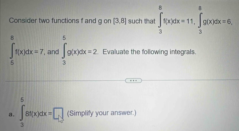 Consider two functions f and g on [3,8] such that ∈tlimits _3^8f(x)dx=11, ∈tlimits _3^8g(x)dx=6,
∈tlimits _5^8f(x)dx=7 , and ∈tlimits _3^5g(x)dx=2. Evaluate the following integrals. 
a. ∈tlimits _3^08f(x)dx=□ (Simplify your answer.)