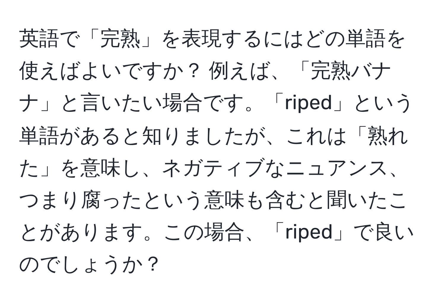 英語で「完熟」を表現するにはどの単語を使えばよいですか？ 例えば、「完熟バナナ」と言いたい場合です。「riped」という単語があると知りましたが、これは「熟れた」を意味し、ネガティブなニュアンス、つまり腐ったという意味も含むと聞いたことがあります。この場合、「riped」で良いのでしょうか？