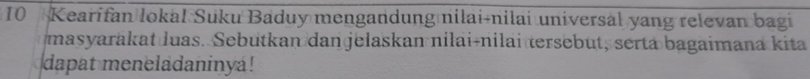 Kearifan lokal Suku Baduy mengandung nilai-nilai universal yang relevan bagi 
masyarakat luas. Sebutkan dan jelaskan nilai-nilai tersebut, serta bagaimana kita 
dapat meneladaninya!