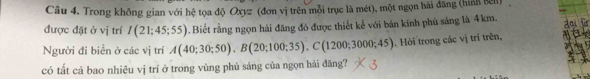 Trong không gian với hệ tọa độ Oxyz (đơn vị trên mỗi trục là mét), một ngọn hải đăng (hình ben) 
được đặt ở vị trí I(21;45;55). Biết rằng ngọn hải đăng đó được thiết kế với bán kính phủ sáng là 4km. 
Người đi biển ở các vị trí A(40;30;50), B(20;100;35), C(1200;3000;45). Hỏi trong các vị trí trên, 
có tất cả bao nhiêu vị trí ở trong vùng phủ sáng của ngọn hải đăng?