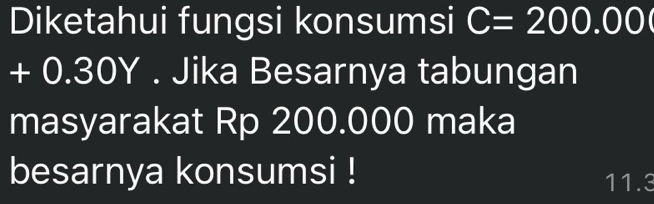 Diketahui fungsi konsumsi C=200.00
-( .30Y. Jika Besarnya tabungan 
masyarakat Rp 200.000 maka 
besarnya konsumsi !
11.3