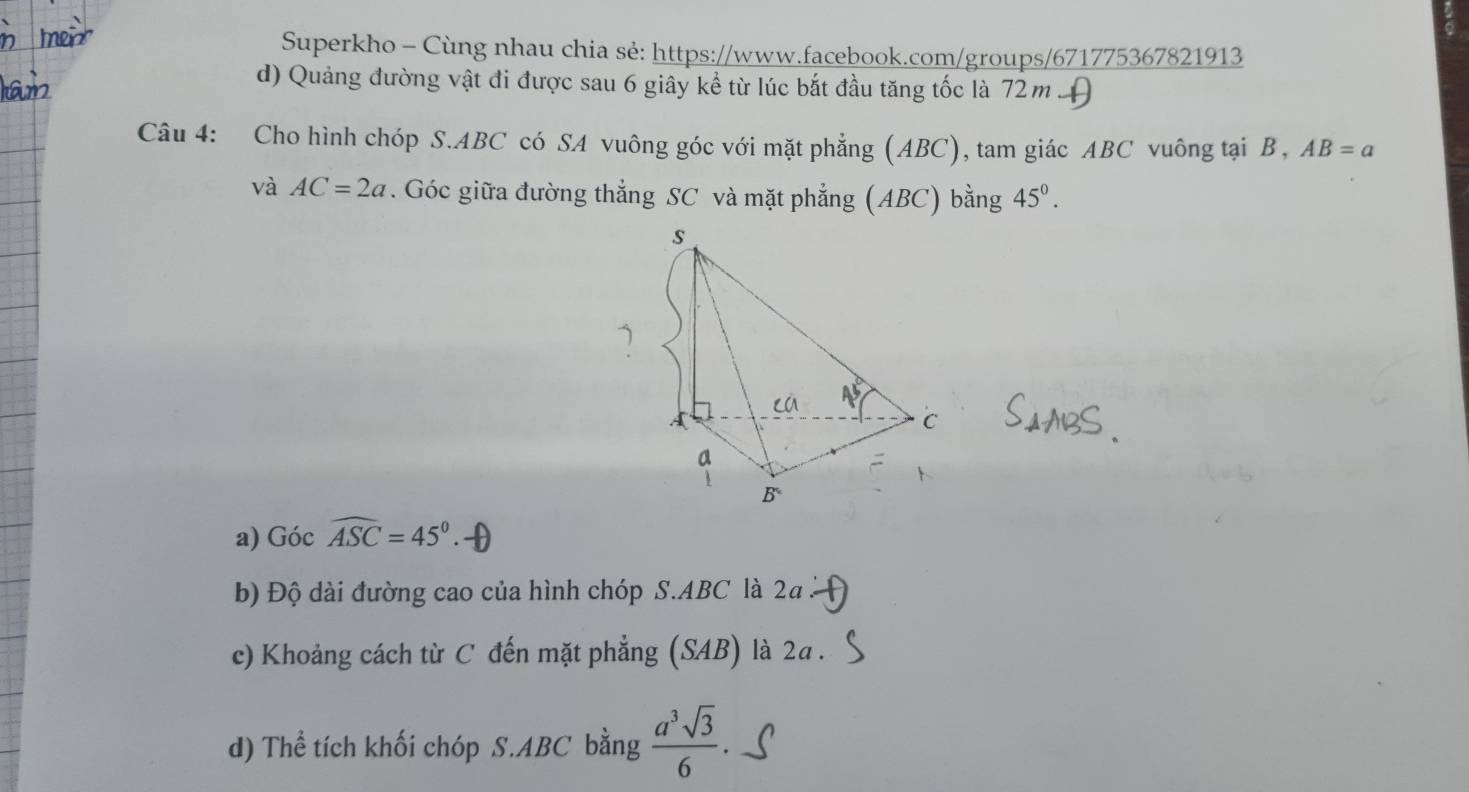 Superkho - Cùng nhau chia sẻ: https://www.facebook.com/groups/671775367821913 
d) Quảng đường vật đi được sau 6 giây kể từ lúc bắt đầu tăng tốc là 72m H 
Câu 4: Cho hình chóp S. ABC có SA vuông góc với mặt phẳng (ABC), tam giác ABC vuông tại B , AB=a
và AC=2a. Góc giữa đường thẳng SC và mặt phẳng (ABC) bằng 45°. 
a) Gocwidehat ASC=45°
b) Độ dài đường cao của hình chóp S. ABC là 2a
c) Khoảng cách từ C đến mặt phẳng (SAB) là 2a. 
d) Thể tích khối chóp S. ABC bằng  a^3sqrt(3)/6 .