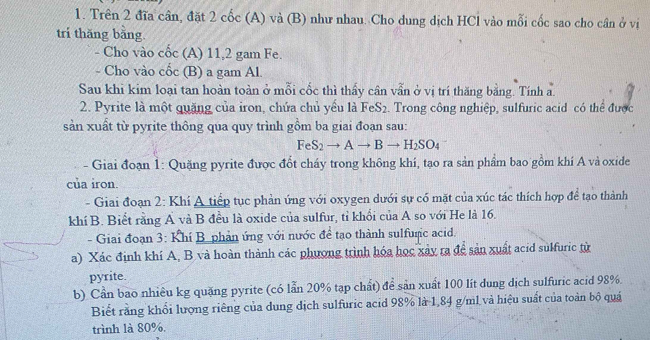 Trên 2 đĩa cân, đặt 2 cốc (A) và (B) như nhau. Cho dung dịch HCl vào mỗi cốc sao cho cân ở vị 
trí thăng bằng. 
- Cho vào cốc (A) 11, 2 gam Fe. 
Cho vào cốc (B) a gam Al. 
Sau khi kim loại tan hoàn toàn ở mỗi cốc thì thấy cân vẫn ở vị trí thăng bằng. Tính a. 
2. Pyrite là một quặng của iron, chứa chủ yểu là FeS2. Trong công nghiệp, sulfuric acid có thể được 
sản xuất từ pyrite thông qua quy trình gồm ba giai đoạn sau:
FeS_2to Ato Bto H_2SO_4
Giai đoạn 1: Quặng pyrite được đốt cháy trong không khí, tạo ra sản phầm bao gồm khí A vàoxide 
của iron. 
- Giai đoạn 2: Khí A tiếp tục phản ứng với oxygen dưới sự có mặt của xúc tác thích hợp để tạo thành 
khí B. Biết rằng A và B đều là oxide của sulfur, tỉ khổi của A so với He là 16. 
- Giai đoạn 3: Khí B phản ứng với nước để tạo thành sulfunc acid. 
a) Xác định khí A, B và hoàn thành các phương trình hóa học xảy ra để sản xuất acid sulfuric từ 
pyrite. 
b) Cần bao nhiêu kg quặng pyrite (có lần 20% tạp chất) để sản xuất 100 lít dung dịch sulfuric acid 98%. 
Biết rằng khổi lượng riếng của dung địch sulfuric acid 98% là 1,84 g/ml và hiệu suất của toàn bộ quá 
trình là 80%.