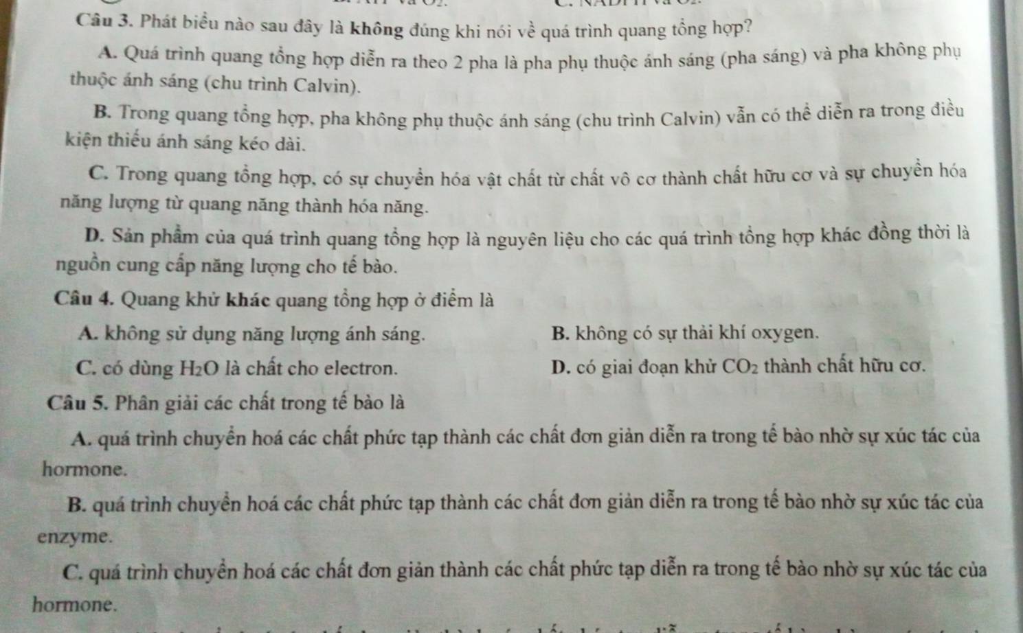 Phát biểu nào sau đây là không đúng khi nói Voverline overline overline c é quá trình quang tổng hợp?
A. Quá trình quang tổng hợp diễn ra theo 2 pha là pha phụ thuộc ánh sáng (pha sáng) và pha không phụ
thuộc ánh sáng (chu trình Calvin).
B. Trong quang tổng hợp, pha không phụ thuộc ánh sáng (chu trình Calvin) vẫn có thể diễn ra trong điều
kiện thiếu ánh sáng kéo dài.
C. Trong quang tổng hợp, có sự chuyển hóa vật chất từ chất vô cơ thành chất hữu cơ và sự chuyền hóa
năng lượng từ quang năng thành hóa năng.
D. Sản phẩm của quá trình quang tổng hợp là nguyên liệu cho các quá trình tổng hợp khác đồng thời là
nguồn cung cấp năng lượng cho tế bào.
Câu 4. Quang khử khác quang tổng hợp ở điểm là
A. không sử dụng năng lượng ánh sáng. B. không có sự thải khí oxygen.
C. có dùng H₂O là chất cho electron. D. có giai đoạn khử CO_2 thành chất hữu cơ.
Câu 5. Phân giải các chất trong tế bào là
A. quá trình chuyển hoá các chất phức tạp thành các chất đơn giản diễn ra trong tế bào nhờ sự xúc tác của
hormone.
B. quá trình chuyển hoá các chất phức tạp thành các chất đơn giản diễn ra trong tế bào nhờ sự xúc tác của
enzyme.
C. quá trình chuyển hoá các chất đơn giản thành các chất phức tạp diễn ra trong tế bào nhờ sự xúc tác của
hormone.