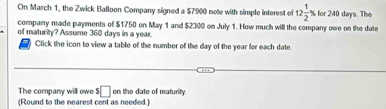 On March 1, the Zwick Balloon Company signed a $7900 note with simple interest of 12 1/2 % for 240 days. The 
company made payments of $1750 on May 1 and $2300 on July 1. How much will the company owe on the date 
of maturity? Assume 360 days in a year. 
Click the icon to view a table of the number of the day of the year for each date. 
The company will owe $□ on the date of maturity. 
(Round to the nearest cent as needed.)