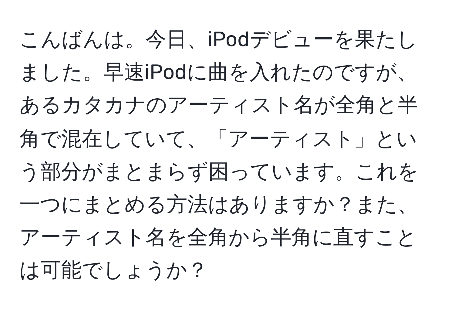 こんばんは。今日、iPodデビューを果たしました。早速iPodに曲を入れたのですが、あるカタカナのアーティスト名が全角と半角で混在していて、「アーティスト」という部分がまとまらず困っています。これを一つにまとめる方法はありますか？また、アーティスト名を全角から半角に直すことは可能でしょうか？