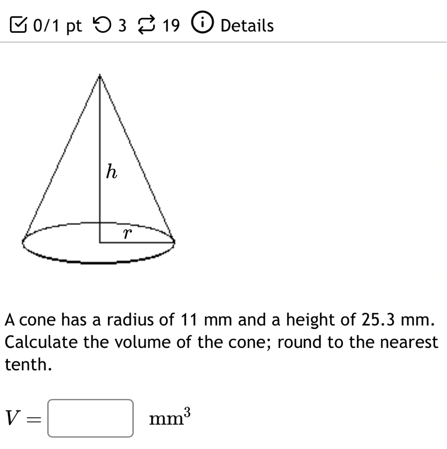 つ 3 19 Details 
A cone has a radius of 11 mm and a height of 25.3 mm. 
Calculate the volume of the cone; round to the nearest 
tenth.
V=□ mm^3