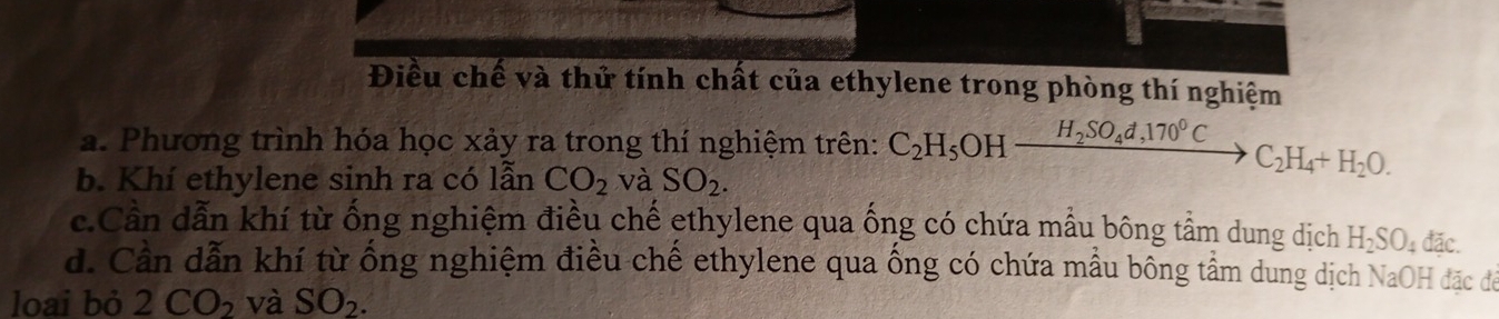 Điều chế và thử tính chất của ethylene trong phòng thí nghiệm
a. Phương trình hóa học xảy ra trong thí nghiệm trên: C_2H_5OH_ H_2SO_4d,170°C C_2H_4+H_2O.
b. Khí ethylene sinh ra có lẫn CO_2 và SO_2.
c.Cần dẫn khí từ ống nghiệm điều chế ethylene qua ống có chứa mẫu bông tầm dung dịch H_2SO_4 d: ic
d. Cần dẫn khí từ ống nghiệm điều chế ethylene qua ống có chứa mẫu bông tầm dung dịch NaOH đặc để
loai bỏ 2CO_2 và SO_2.