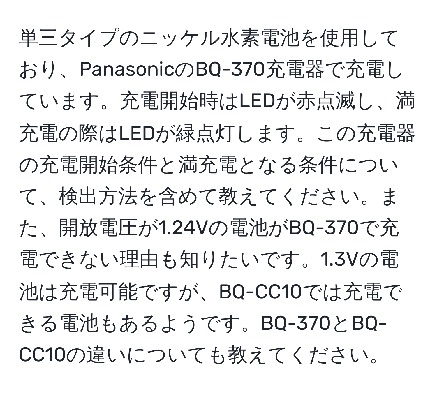 単三タイプのニッケル水素電池を使用しており、PanasonicのBQ-370充電器で充電しています。充電開始時はLEDが赤点滅し、満充電の際はLEDが緑点灯します。この充電器の充電開始条件と満充電となる条件について、検出方法を含めて教えてください。また、開放電圧が1.24Vの電池がBQ-370で充電できない理由も知りたいです。1.3Vの電池は充電可能ですが、BQ-CC10では充電できる電池もあるようです。BQ-370とBQ-CC10の違いについても教えてください。