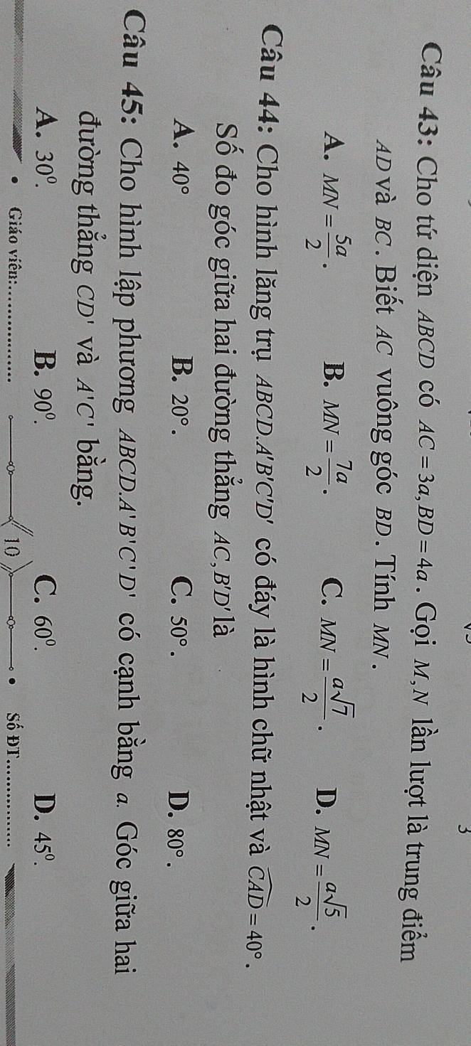 Cho tứ diện ABCD có AC=3a, BD=4a. Gọi M,N lần lượt là trung điểm
AD và BC. Biết AC vuông góc BD. Tính MN.
B.
A. MN= 5a/2 . MN= 7a/2 . C. MN= asqrt(7)/2 . D. MN= asqrt(5)/2 . 
Câu 44: Cho hình lăng trụ ABCD. A'B'C'D' có đáy là hình chữ nhật và widehat CAD=40°. 
Số đo góc giữa hai đường thẳng AC, B'D' là
A. 40° B. 20°. C. 50°. D. 80°. 
Câu 45: Cho hình lập phương ABCD. A'B'C'D' có cạnh bằng a Góc giữa hai
đường thǎng CD' và A'C' bằng.
A. 30^0. B. 90^0. C. 60^0. D. 45°. 
Giáo viên:_ 10 Số đt_