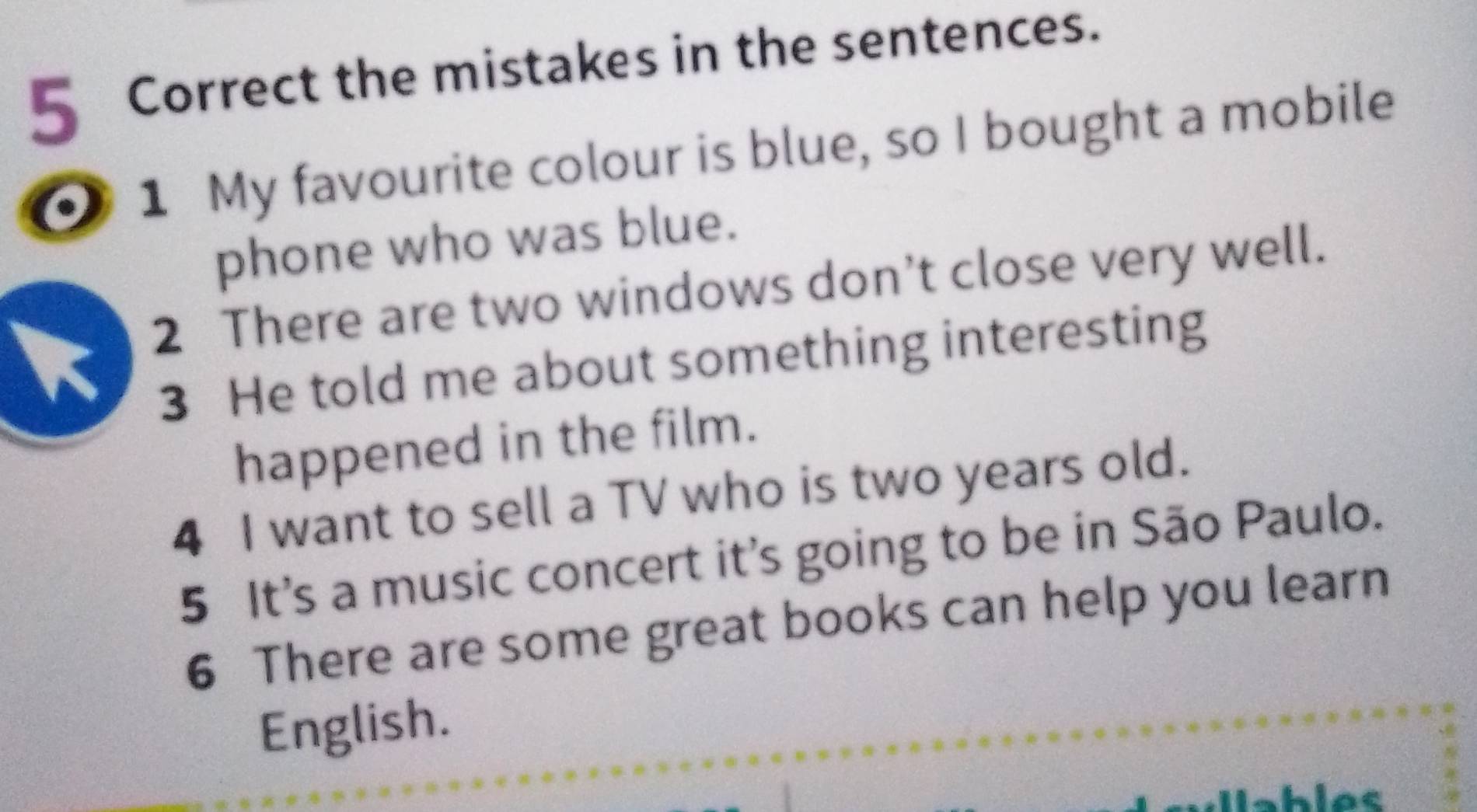 the mistakes in the sentences. 
0 1 My favourite colour is blue, so I bought a mobile 
phone who was blue. 
2 There are two windows don’t close very well. 
3 He told me about something interesting 
happened in the film. 
4 I want to sell a TV who is two years old. 
5 It's a music concert it's going to be in São Paulo. 
6 There are some great books can help you learn 
English. 
Wables