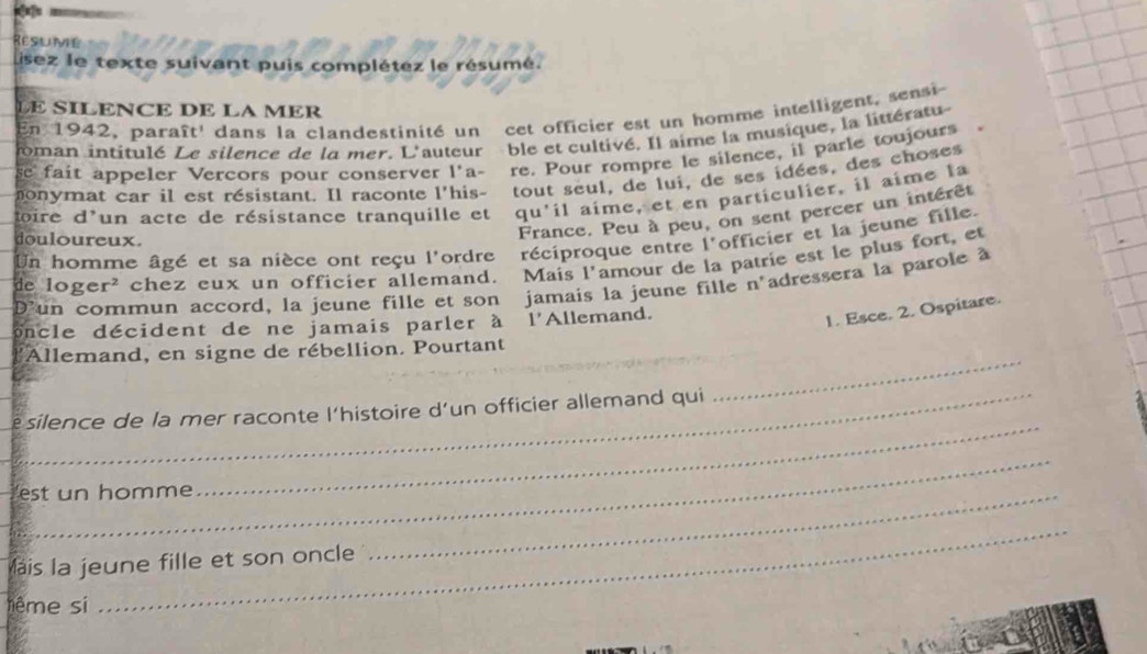 Resume 
Lisez le texte suivant puis complétez le résumé. 
LE SILENCE DE LA MER 
En 1942, paraît' dans la clandestinité un cet officier est un homme intelligent, sensi 
oman intitulé Le silence de la mer. L'auteur ble et cultivé. Il aime la musique, la littératu- 
e fait appeler Vercors pour conserver l'a- re. Pour rompre le silence, il parle toujours 
onymat car il est résistant. Il raconte l'his- tout seul, de lui, de ses idées, des choses 
toire d'un acte de résistance tranquille et qu'il aime, et en particulier, il aime la 
douloureux. 
France. Peu à peu, on sent percer un intérêt 
Un homme âgé et sa nièce ont reçu l'ordre réciproque entre l'officier et la jeune fille. 
de lo g e cr * chez eux un officier allemand. Mais l'amour de la patrie est le plus fort, et 
Dun commun accord, la jeune fille et son jamais la jeune fille n'adressera la parole à 
oncle décident de ne jamais parler à l'Allemand. 
1. Esce. 2. Ospitare. 
_ 
l'Allemand, en signe de rébellion. Pourtant 
_ 
silence de la mer raconte l’histoire d’un officier allemand qui 
_ 
est un homme 
_ 
lais la jeune fille et son oncle 
_ 
tême si