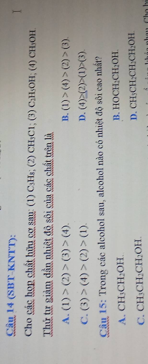 (SBT-KNTT):
Cho các họp chất hữu cơ sau: (1) C₃Hs; (2) CH_3C1;(3)C_2H_5OH; (4)CH_3OH
Thứ tư giảm dần nhiệt đô sôi của các chất trên là
A. (1)>(2)>(3)>(4). B. (1)>(4)>(2)>(3).
C. (3)>(4)>(2)>(1). D. (4)>(2)>(1)>(3)
Câu 15: Trong các alcohol sau, alcohol nào có nhiệt độ sôi cao nhất?
B. HOCH_2CH_2OH.
A. CH_3CH_2OH.
C. CH_3CH_2CH_2OH.
D. CH_3CH_2CH_2CH_2OH