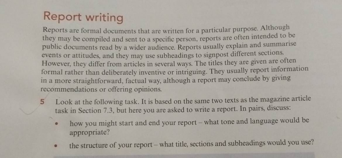 Report writing 
Reports are formal documents that are written for a particular purpose. Although 
they may be compiled and sent to a specific person, reports are often intended to be 
public documents read by a wider audience. Reports usually explain and summarise 
events or attitudes, and they may use subheadings to signpost different sections. 
However, they differ from articles in several ways. The titles they are given are often 
formal rather than deliberately inventive or intriguing. They usually report information 
in a more straightforward, factual way, although a report may conclude by giving 
recommendations or offering opinions. 
5 Look at the following task. It is based on the same two texts as the magazine article 
task in Section 7.3, but here you are asked to write a report. In pairs, discuss: 
how you might start and end your report - what tone and language would be 
appropriate? 
the structure of your report - what title, sections and subheadings would you use?