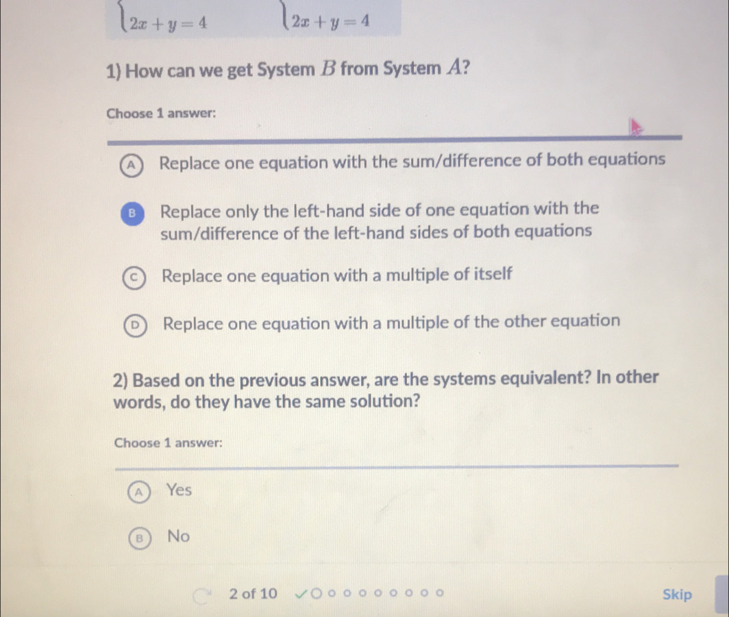 beginarrayl 2x+y=4endarray. l2x+y=4
1) How can we get System B from System A?
Choose 1 answer:
A) Replace one equation with the sum/difference of both equations
B Replace only the left-hand side of one equation with the
sum/difference of the left-hand sides of both equations
Replace one equation with a multiple of itself
Replace one equation with a multiple of the other equation
2) Based on the previous answer, are the systems equivalent? In other
words, do they have the same solution?
Choose 1 answer:
Yes
No
2 of 10 Skip