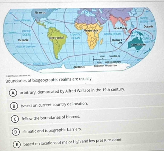 201 7 Panos Etucati
Boundaries of biogeographic realms are usually
A arbitrary, demarcated by Alfred Wallace in the 19th century.
B  based on current country delineation.
C follow the boundaries of biomes.
D climatic and topographic barriers.
E  based on locations of major high and low pressure zones.