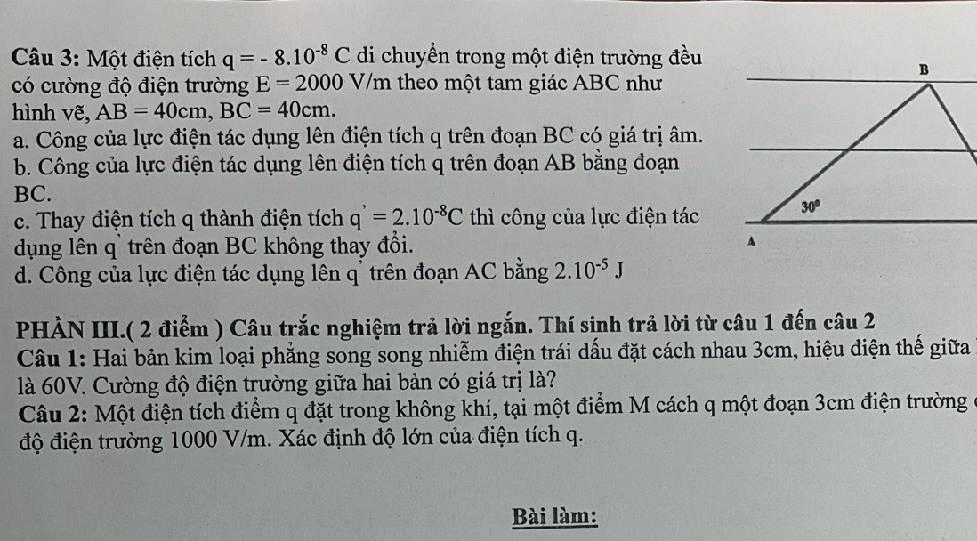 Một điện tích q=-8.10^(-8)C di chuyển trong một điện trường đều
có cường độ điện trường E=2000 V/m theo một tam giác ABC như
hình vẽ, AB=40cm,BC=40cm.
a. Công của lực điện tác dụng lên điện tích q trên đoạn BC có giá trị âm.
b. Công của lực điện tác dụng lên điện tích q trên đoạn AB bằng đoạn
BC.
c. Thay điện tích q thành điện tích q^(^,)=2.10^(-8)C thì công của lực điện tác
dụng lên q' trên đoạn BC không thay đổi.
d. Công của lực điện tác dụng lên q' trên đoạn AC bằng 2.10^(-5)J
PHÀN III.( 2 điểm ) Câu trắc nghiệm trả lời ngắn. Thí sinh trả lời từ câu 1 đến câu 2
Câu 1: Hai bản kim loại phẳng song song nhiễm điện trái dấu đặt cách nhau 3cm, hiệu điện thế giữa
là 60V. Cường độ điện trường giữa hai bản có giá trị là?
Câu 2: Một điện tích điểm q đặt trong không khí, tại một điểm M cách q một đoạn 3cm điện trường
độ điện trường 1000 V/m. Xác định độ lớn của điện tích q.
Bài làm: