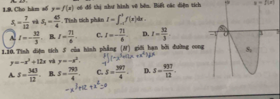 Cho hàm số y=f(x) có đồ thị như hình vẽ bên. Biết các diện tích y=f(x)
S_1= 7/12  và S_2= 45/4 . Tính tích phân I=∈t _(-1)^3f(x)dx.
A. I=- 32/3 . B. I= 71/6 . C. I=- 71/6 . D. I= 32/3 .
1.10. Tính diện tích S của hình phẳng (H) giới hạn bởi đường cong
y=-x^3+12x và y=-x^2.
A. s= 343/12 . B. s= 793/4 . C. s= 397/4 . D. s= 937/12 .