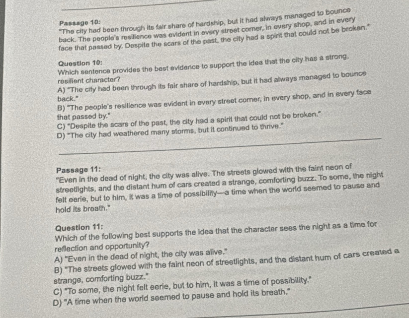 "The city had been through its fair share of hardship, but it had always managed to bounce
Passage 10:
back. The people's resilience was evident in every street corner, in every shop, and in every
face that passed by. Despite the scars of the past, the city had a spint that could not be broken."
Question 10:
Which sentence provides the best evidance to support the idea that the city has a strong,
resilient character?
A) "The city had been through its fair share of hardship, but it had always managed to bounce
back."
B) "The people's resilience was evident in every street corner, in every shop, and in every face
that passed by."
C) "Despite the scars of the past, the city had a spirit that could not be broken."
D) “The city had weathered many storms, but it continued to thrive.”
Passage 11:
"Even in the dead of night, the city was alive. The streets glowed with the faint neon of
streetlights, and the distant hum of cars created a strange, comforting buzz. To some, the night
felt eerie, but to him, it was a time of possibility—a time when the world seemed to pause and
hold its breath."
Question 11:
Which of the following best supports the idea that the character sees the night as a time for
reflection and opportunity?
A) "Even in the dead of night, the city was alive."
B) "The streets glowed with the faint neon of streetlights, and the distant hum of cars created a
strange, comforting buzz."
C) "To some, the night felt eerie, but to him, it was a time of possibility."
D) "A time when the world seemed to pause and hold its breath."
