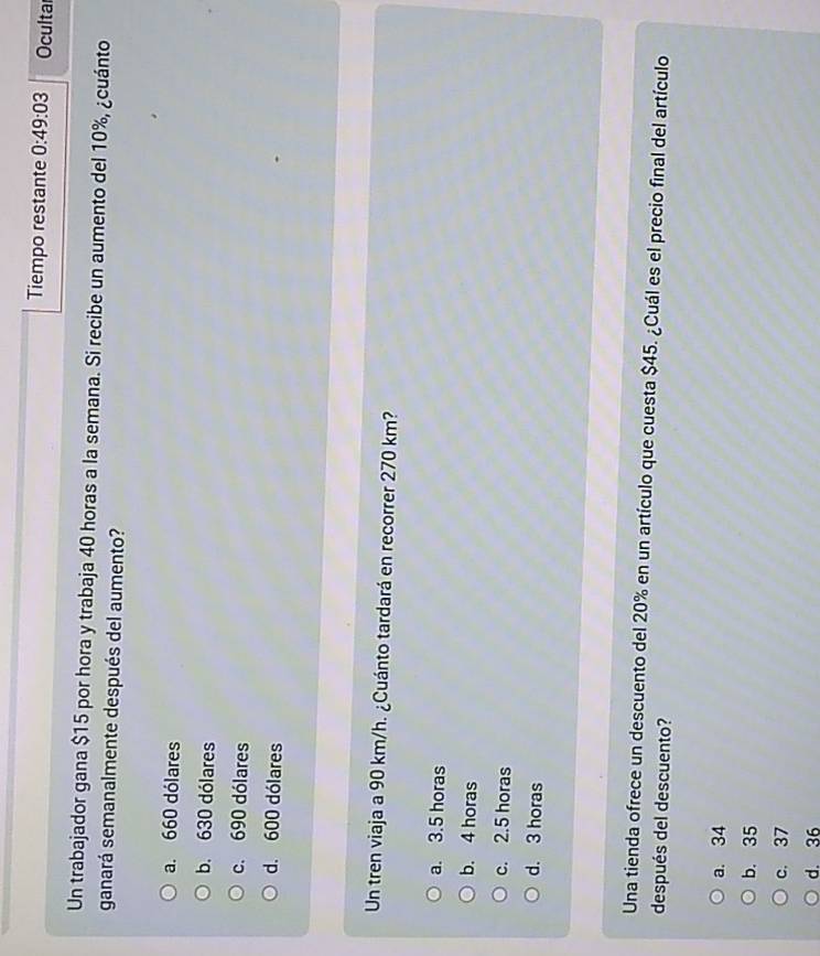 Tiempo restante 0:49:03 Oculta
Un trabajador gana $15 por hora y trabaja 40 horas a la semana. Si recibe un aumento del 10%, ¿cuánto
ganará semanalmente después del aumento?
a. 660 dólares
b. 630 dólares
c. 690 dólares
d. 600 dólares
Un tren viaja a 90 km/h. ¿Cuánto tardará en recorrer 270 km?
a. 3.5 horas
b. 4 horas
c. 2.5 horas
d. 3 horas
Una tienda ofrece un descuento del 20% en un artículo que cuesta $45. ¿Cuál es el precio final del artículo
después del descuento?
a. 34
b. 35
c. 37
d. 36
