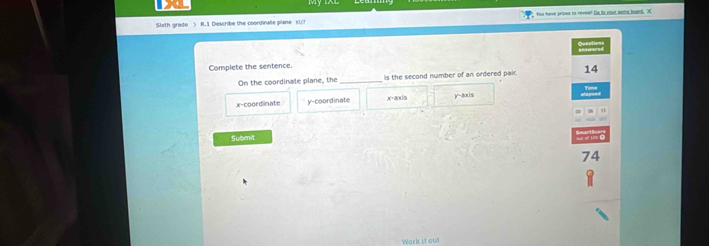 Sixth grade > R.1 Describe the coordinate plane KU7 You have prizes to reveal! Go to your dame board. X
Questions answered 
Complete the sentence.
On the coordinate plane, the _is the second number of an ordered pair. 14
x-coordinate y-coordinate x-axis y-axis
Submit
74
Work it out