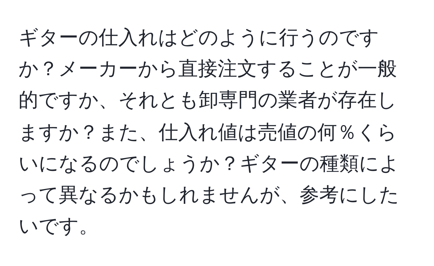 ギターの仕入れはどのように行うのですか？メーカーから直接注文することが一般的ですか、それとも卸専門の業者が存在しますか？また、仕入れ値は売値の何％くらいになるのでしょうか？ギターの種類によって異なるかもしれませんが、参考にしたいです。