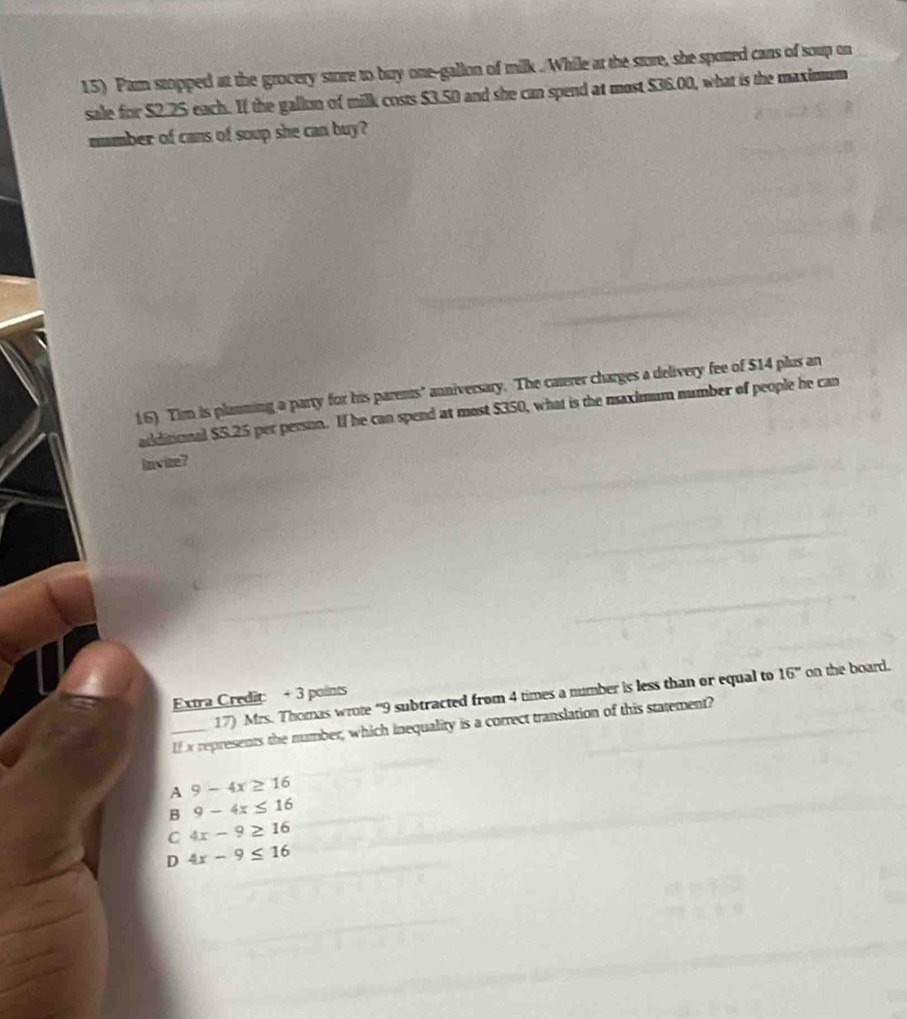Pam stopped at the grocery store to buy one-gallon of milk ./While at the store, she spotted cans of soup on
sale for $2.25 each. If the gallon of milk costs $3.50 and she can spend at most $36.00, what is the maximum
number of cans of soup she can buy?
16) Tim is planning a party for his parents' anniversary. The caterer charges a delivery fee of $14 plus an
additional $5.25 per person. If he can spend at most $350, what is the maximum number of people he can
invite ?
17) Mrs. Thomas wrote “ 9 subtracted from 4 times a number is less than or equal to 16° on the board.
Extra Credit: + 3 points
_If x represents the number, which inequality is a correct translation of this statement?
A 9-4x≥ 16
B 9-4x≤ 16
C 4x-9≥ 16
D 4x-9≤ 16