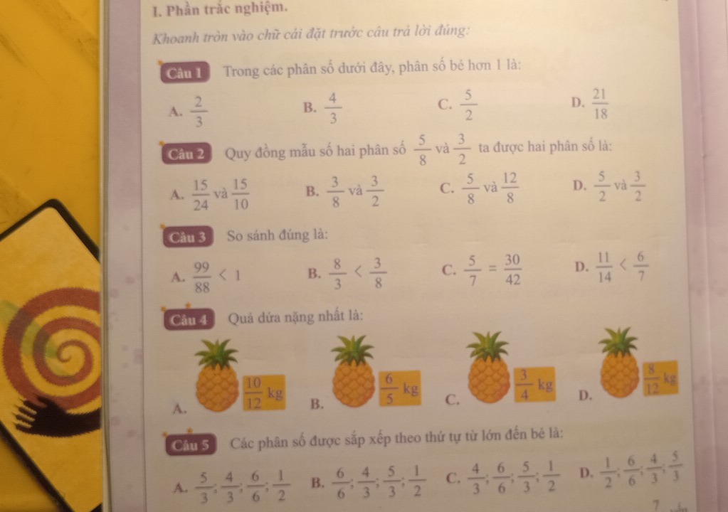 Phần trắc nghiệm.
Khoanh tròn vào chữ cái đặt trước câu trả lời đúng:
Cân L Trong các phân số dưới đây, phân số bé hơn 1 là:
C.
A.  2/3   4/3   5/2  D.  21/18 
B.
Câu 2 Quy đồng mẫu số hai phân số  5/8  và  3/2  ta được hai phân số là:
A.  15/24  và  15/10  B.  3/8  và  3/2  C.  5/8  và  12/8  D.  5/2  và  3/2 
Câu 3 So sánh đúng là:
A.  99/88 <1</tex> B.  8/3  C.  5/7 = 30/42  D.  11/14 
Câu 4  Quả đứa nặng nhất là:
C
A.  10/12 kg B.  6/5 kg C.  3/4 kg
Câu Số Các phân số được sắp xếp theo thứ tự từ lớn đến bé là:
A.  5/3 ; 4/3 ; 6/6 ; 1/2  B.  6/6 ; 4/3 ; 5/3 ; 1/2  C.  4/3 ; 6/6 ; 5/3 ; 1/2  D.  1/2 ; 6/6 ; 4/3 ; 5/3 
7