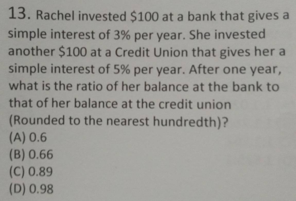 Rachel invested $100 at a bank that gives a
simple interest of 3% per year. She invested
another $100 at a Credit Union that gives her a
simple interest of 5% per year. After one year,
what is the ratio of her balance at the bank to
that of her balance at the credit union
(Rounded to the nearest hundredth)?
(A) 0.6
(B) 0.66
(C) 0.89
(D) 0.98