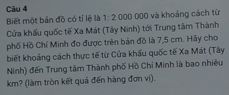 Biết một bản đồ có tỉ lệ là 1:2 000 00 10 và khoảng cách từ 
Cửa khẩu quốc tế Xa Mát (Tây Ninh) tới Trung tâm Thành 
phố Hồ Chí Minh đo được trên bản đồ là 7,5 cm. Hãy cho 
biết khoảng cách thực tế từ Cửa khẩu quốc tế Xa Mát (Tây 
Ninh) đến Trung tâm Thành phố Hồ Chí Minh là bao nhiêu 
km? (làm tròn kết quả đến hàng đơn vị).