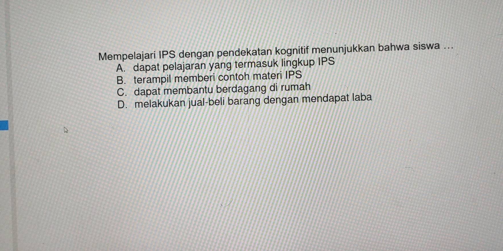 Mempelajari IPS dengan pendekatan kognitif menunjukkan bahwa siswa ...
A. dapat pelajaran yang termasuk lingkup IPS
B. terampil memberi contoh materi IPS
C. dapat membantu berdagang di rumah
D. melakukan jual-beli barang dengan mendapat laba