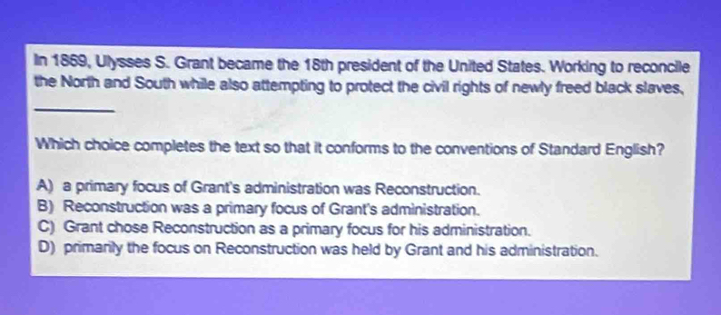 In 1869, Ulysses S. Grant became the 18th president of the United States. Working to reconcile
the North and South while also attempting to protect the civil rights of newly freed black slaves,
_
Which choice completes the text so that it conforms to the conventions of Standard English?
A) a primary focus of Grant's administration was Reconstruction.
B) Reconstruction was a primary focus of Grant's administration.
C) Grant chose Reconstruction as a primary focus for his administration.
D) primarily the focus on Reconstruction was held by Grant and his administration.