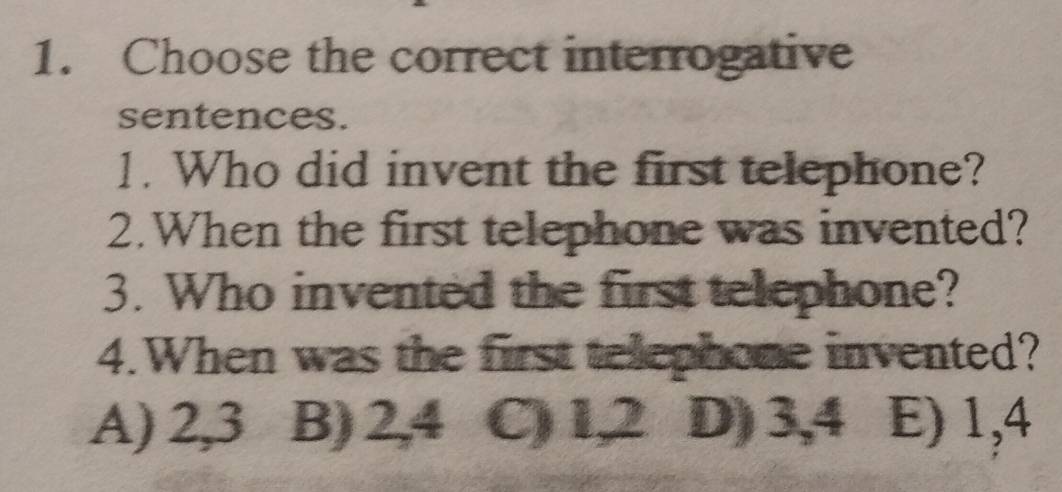 Choose the correct interrogative
sentences.
1. Who did invent the first telephone?
2.When the first telephone was invented?
3. Who invented the first telephone?
4.When was the first telephone invented?
A) 2,3 B) 2,4 C) l,2 D) 3, 4 E) 1,4