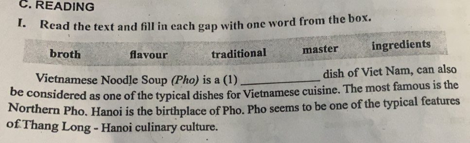 READING
I. Read the text and fill in each gap with one word from the box.
broth flavour traditional master ingredients
Vietnamese Noodle Soup (Pho) is a (1) _dish of Viet Nam, can also
be considered as one of the typical dishes for Vietnamese cuisine. The most famous is the
Northern Pho. Hanoi is the birthplace of Pho. Pho seems to be one of the typical features
of Thang Long - Hanoi culinary culture.