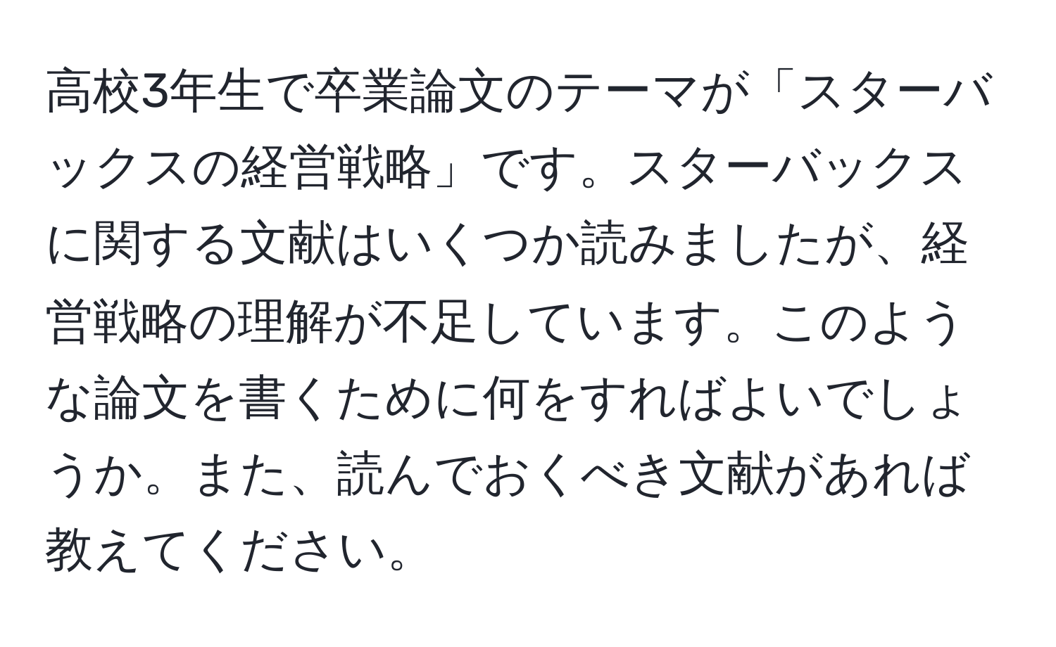 高校3年生で卒業論文のテーマが「スターバックスの経営戦略」です。スターバックスに関する文献はいくつか読みましたが、経営戦略の理解が不足しています。このような論文を書くために何をすればよいでしょうか。また、読んでおくべき文献があれば教えてください。