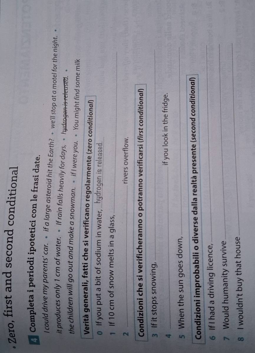 • Zero, first and second conditional 
* Completa i periodi ipotetici con le frasi date. 
I could drive my parents’ car. if a large asteroid hit the Earth? we’ll stop at a motel for the night. 
it produces only 1 cm of water. If rain falls heavily for days, hydrogen is released. 
the children will go out and make a snowman. if I were you. You might find some milk 
Verità generali, fatti che si verificano regolarmente (zero conditional) 
0 If you put a bit of sodium in water, _hydrogen is released. 
1 If 10 cm of snow melts in a glass,_ 
2 _rivers overflow. 
Condizioni che si verificheranno o potranno verificarsi (first conditional) 
3 If it stops snowing,_ 
_4 
if you look in the fridge. 
5 When the sun goes down,_ 
_ 
Condizioni improbabili o diverse dalla realtà presente (second conditional) 
6 If I had a driving licence, 
_ 
_ 
7 Would humanity survive 
_ 
8 I wouldn't buy that house
