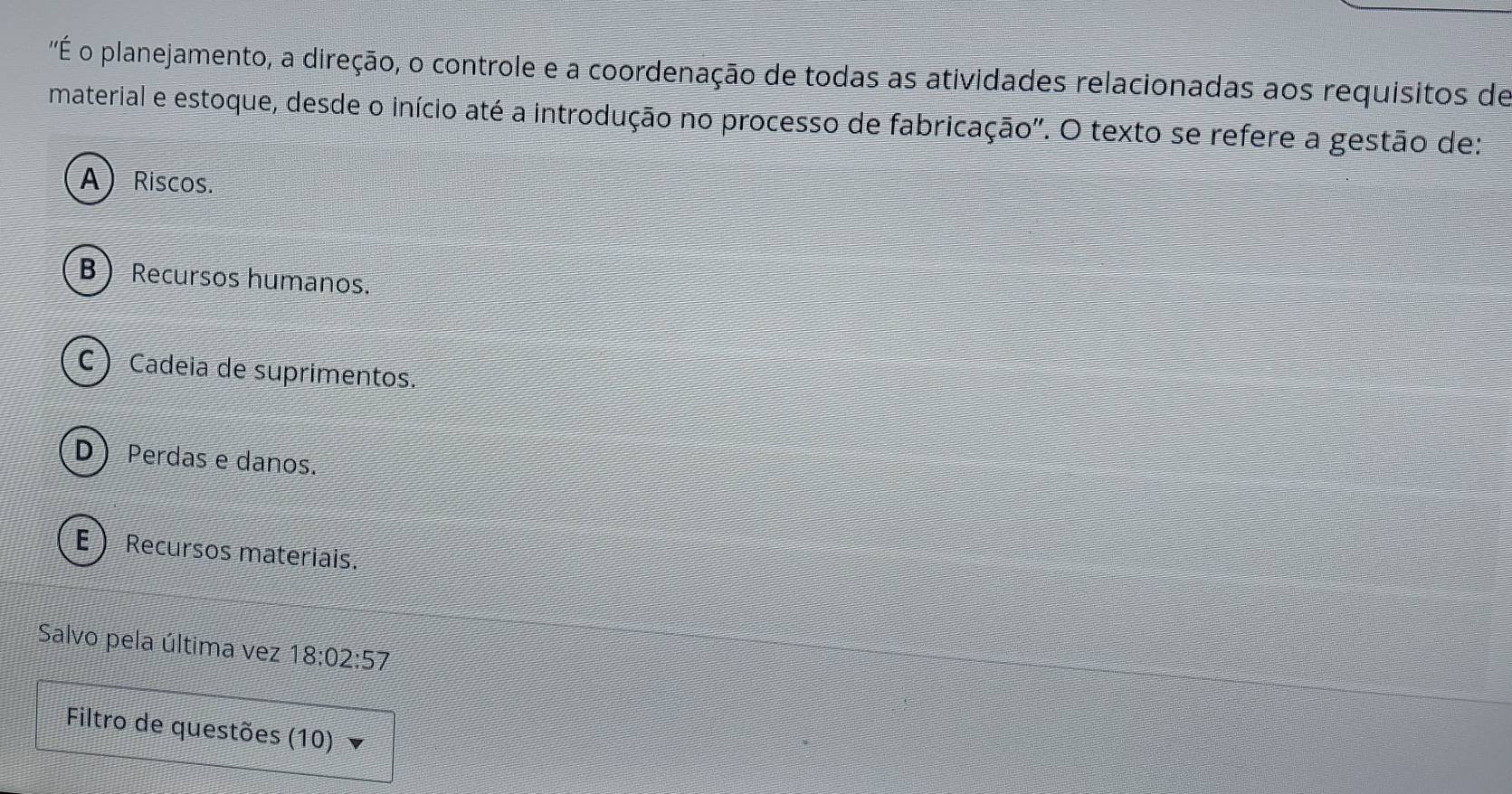 'É o planejamento, a direção, o controle e a coordenação de todas as atividades relacionadas aos requisitos de
material e estoque, desde o início até a introdução no processo de fabricação". O texto se refere a gestão de:
A  Riscos.
B  Recursos humanos.
C ) Cadeia de suprimentos.
D Perdas e danos.
E  Recursos materiais.
Salvo pela última vez 18:02:57
Filtro de questões (10)